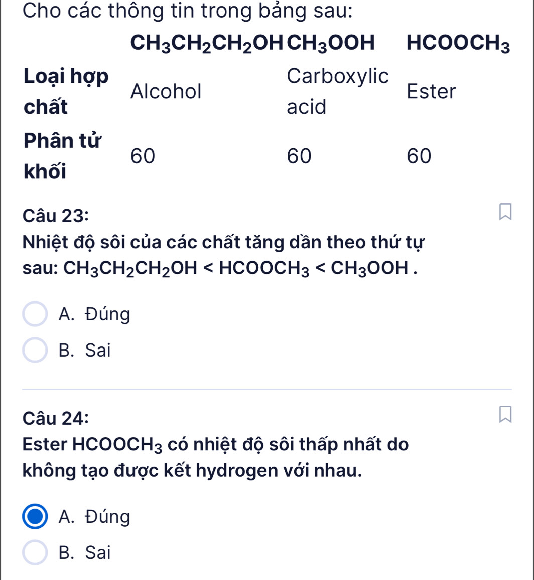 Cho các thông tin trong bảng sau:
CH_3CH_2CH_2OHCH_3OOH HCOOCH_3
Loại hợp Carboxylic Ester
Alcohol
chất acid
Phân tử
60
60
60
khối
Câu 23:
Nhiệt độ sôi của các chất tăng dần theo thứ tự
sau: CH_3CH_2CH_2OH .
A. Đúng
B. Sai
Câu 24:
Ester HCO OCH_3 có nhiệt độ sôi thấp nhất do
không tạo được kết hydrogen với nhau.
A. Đúng
B. Sai