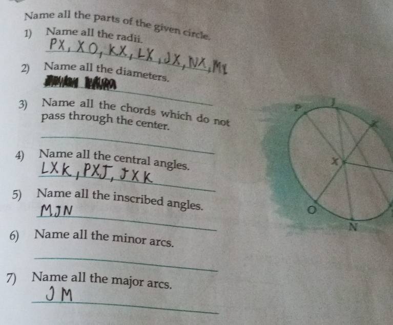 Name all the parts of the given circle 
1) Name all the radii. 
_ 
_ 
2) Name all the diameters. 
_ 
3) Name all the chords which do not 
_ 
pass through the center. 
4) Name all the central angles. 
_ 
_ 
5) Name all the inscribed angles. 
6) Name all the minor arcs. 
_ 
7) Name all the major arcs. 
_