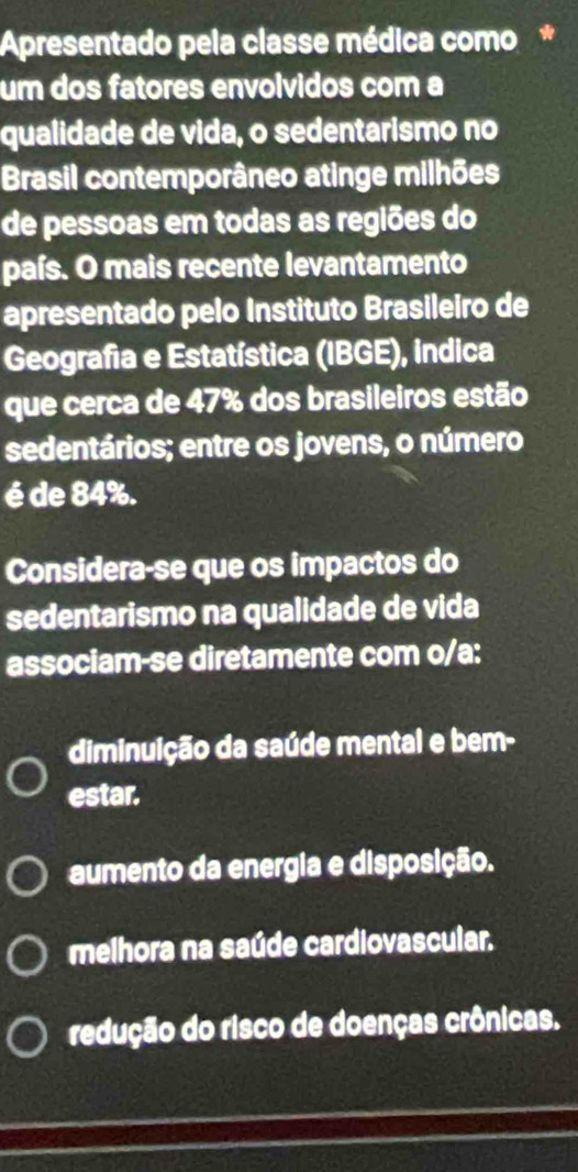 Apresentado pela classe médica como*
um dos fatores envolvidos com a
qualidade de vida, o sedentarismo no
Brasil contemporâneo atinge milhões
de pessoas em todas as regiões do
país. O mais recente levantamento
apresentado pelo Instituto Brasileiro de
Geografia e Estatística (IBGE), indica
que cerca de 47% dos brasileiros estão
sedentários; entre os jovens, o número
é de 84%.
Considera-se que os impactos do
sedentarismo na qualidade de vida
associam-se diretamente com o/a:
diminuição da saúde mental e bem-
estar.
aumento da energia e disposição.
melhora na saúde cardiovascular.
redução do risco de doenças crônicas.