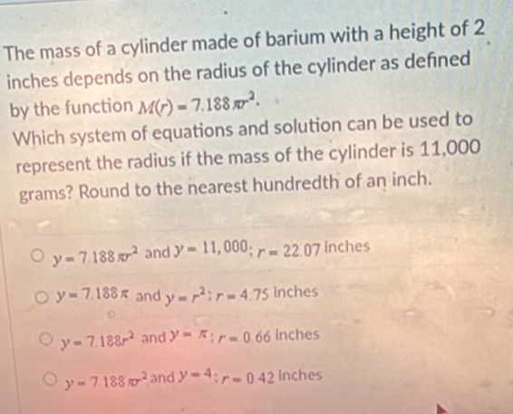 The mass of a cylinder made of barium with a height of 2
inches depends on the radius of the cylinder as defned
by the function M(r)=7.188π r^2. 
Which system of equations and solution can be used to
represent the radius if the mass of the cylinder is 11,000
grams? Round to the nearest hundredth of an inch.
y=7.188π r^2 and y=11,000; r=22.07 inches
y=7.188π and y=r^2 : r=4.75 inches
y=7.188r^2 and y=π; r=0.66 inches
y=7.188π r^2 and y=4 : r=0.42 inches