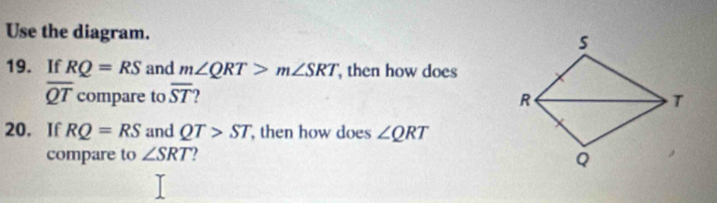 Use the diagram.
s
19. If RQ=RS and m∠ QRT>m∠ SRT then how does
overline QT compare to overline ST 2
R
T
20. If RQ=RS and QT>ST , then how does ∠ QRT
compare to ∠ SRT
Q