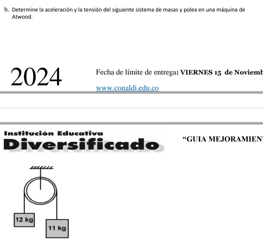 Determine la aceleración y la tensión del siguiente sistema de masas y polea en una máquina de 
Atwood. 
2024 Fecha de límite de entrega: VIERNES 15 de Noviemb 
www.conaldi.edu.co 
Institución Educativa 
Diversificado “GUIA MEJORAMIEN