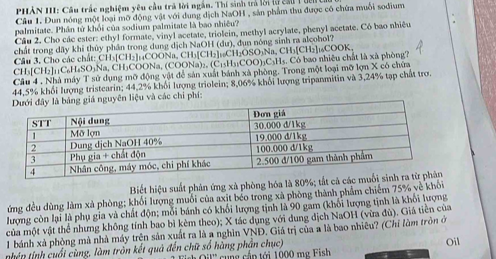 PHÀN III: Cầu trắc nghiệm yêu cầu trã lời ngắn. Thí sinh trả lời tự cầu T uên 
Câu 1. Đun nóng một loại mỡ động vật với dung dịch NaOH , sản phẩm thu được có chứa muối sodium
palmitate. Phân tử khối của sodium palmitate là bao nhiêu?
Câu 2. Cho các ester: ethyl formate, vinyl acetate, triolein, methyl acrylate, phenyl acetate. Có bao nhiêu
chất trong dãy khi thủy phân trong dung dịch NaOH (dư), đụn nóng sinh ra alcohol?
Câu 3. Cho các chất: CH_3[CH_2] COONa,CH_3[CH_2]_10CH_2OSO_3Na,CH_3[CH_2]_16COOK,. Có bao nhiêu chất là xà phòng?
CH_3[CH_2]_11C_6H_4SO_3Na, , CH₃COONa, ( COONa)_2,(C_15H_31COO)_3C_3H_5
Câu 4 . Nhà máy T sử dụng mỡ động vật để sản xuất bánh xà phòng. Trong một loại mỡ lợn X có chứa
44,5% khối lượng tristearin; 44,2% khối lượng triolein; 8,06% khối lượng tripanmitin và 3,24% tạp chất trơ.
iá nguyên liệu và các chi phí:
Biết hiệu suất phản ứng xà phòng hóa là 80%; tất 
ứng đều dùng làm xà phòng; khối lượng muối của axit béo trong xà phòng thành phầm chiếm 75% về khối
lượng còn lại là phụ gia và chất độn; mỗi bánh có khối lượng tịnh là 90 gam (khối lượng tịnh là khối lượng
của một vật thể nhưng không tính bao bì kèm theo); X tác dụng với dung dịch NaOH (vừa đù). Giá tiền của
1 bánh xà phòng mà nhà máy trện sản xuất ra là a nghìn VNĐ. Giá trị của a là bao nhiêu? (Chỉ làm tròn ở
nhếp  inh uối cùng, làm tròn kết quả đến chữ số hàng phần chục)
l c ng cấp tới 1000 mg Fish Oil