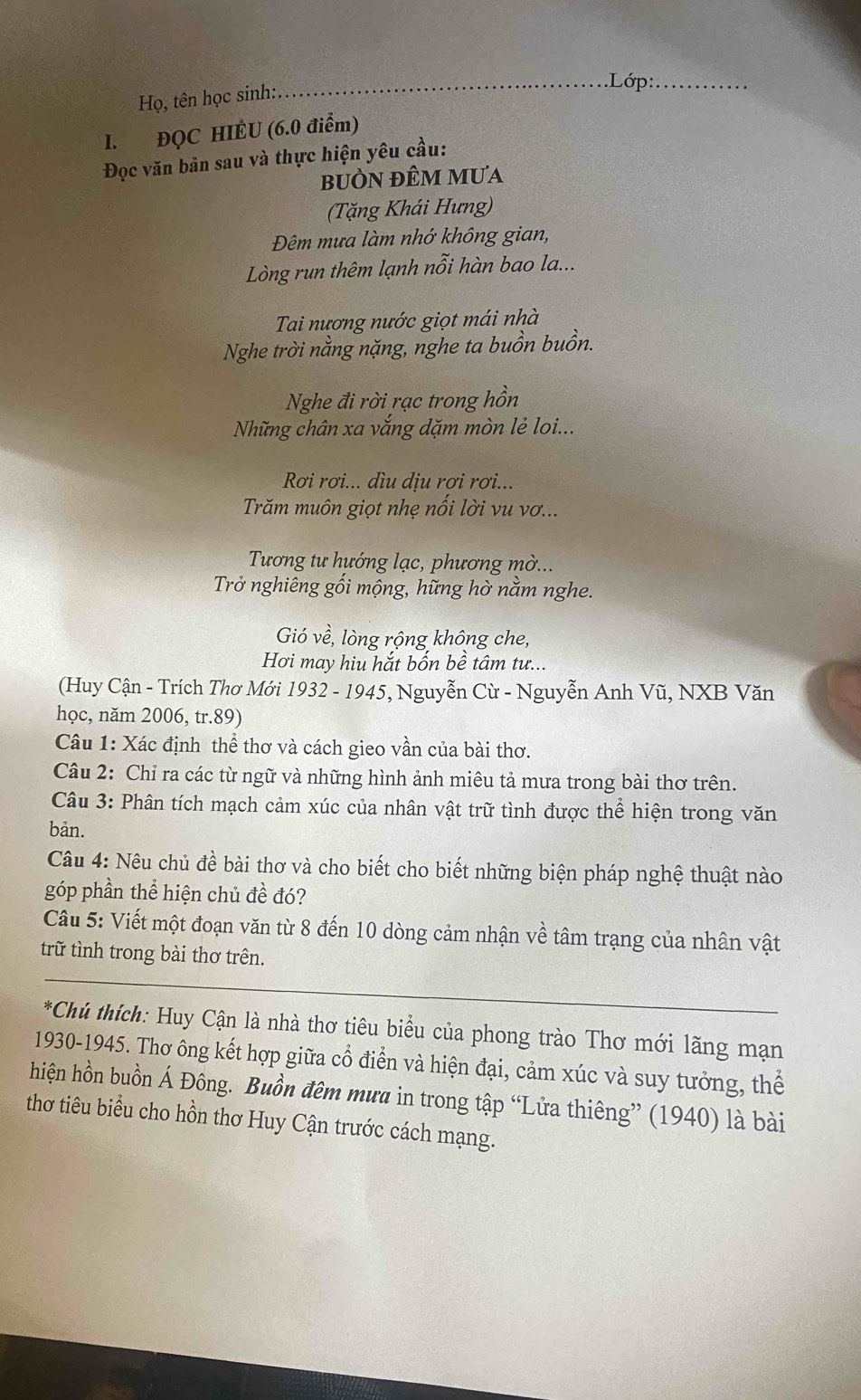 Họ, tên học sinh:
_.Lớp:_
I. ĐQC HIÈU (6.0 điểm)
Đọc văn bản sau và thực hiện yêu cầu:
bUÒN đÊM mưa
(Tặng Khái Hưng)
Đêm mưa làm nhớ không gian,
Lòng run thêm lạnh nỗi hàn bao la...
Tai nương nước giọt mái nhà
Nghe trời nằng nặng, nghe ta buồn buồn.
Nghe đi rời rạc trong hồn
Những chân xa vắng dặm mòn lẻ loi...
Rơi rơi... dìu dịu rơi rơi...
Trăm muôn giọt nhẹ nối lời vu vơ...
Tương tư hướng lạc, phương mờ...
Trở nghiêng gối mộng, hững hờ nằm nghe.
Gió về, lòng rộng không che,
Hơi may hiu hắt bốn bề tâm tư...
(Huy Cận - Trích Thơ Mới 1932 - 1945, Nguyễn Cừ - Nguyễn Anh Vũ, NXB Văn
học, năm 2006, tr.89)
Câu 1: Xác định thể thơ và cách gieo vần của bài thơ.
Câu 2: Chỉ ra các từ ngữ và những hình ảnh miêu tả mưa trong bài thơ trên.
Câu 3: Phân tích mạch cảm xúc của nhân vật trữ tình được thể hiện trong văn
bản.
Câu 4: Nêu chủ đề bài thơ và cho biết cho biết những biện pháp nghệ thuật nào
góp phần thể hiện chủ đề đó?
Câu 5: Viết một đoạn văn từ 8 đến 10 dòng cảm nhận về tâm trạng của nhân vật
trữ tình trong bài thơ trên.
*Chủ thích: Huy Cận là nhà thơ tiêu biểu của phong trào Thơ mới lãng mạn
1930-1945. Thơ ông kết hợp giữa cổ điển và hiện đại, cảm xúc và suy tưởng, thể
hiện hồn buồn Á Đông. Buồn đêm mưa in trong tập “Lửa thiêng” (1940) là bài
thơ tiêu biểu cho hồn thơ Huy Cận trước cách mạng.