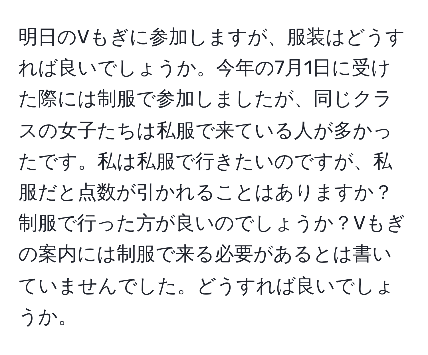 明日のVもぎに参加しますが、服装はどうすれば良いでしょうか。今年の7月1日に受けた際には制服で参加しましたが、同じクラスの女子たちは私服で来ている人が多かったです。私は私服で行きたいのですが、私服だと点数が引かれることはありますか？制服で行った方が良いのでしょうか？Vもぎの案内には制服で来る必要があるとは書いていませんでした。どうすれば良いでしょうか。