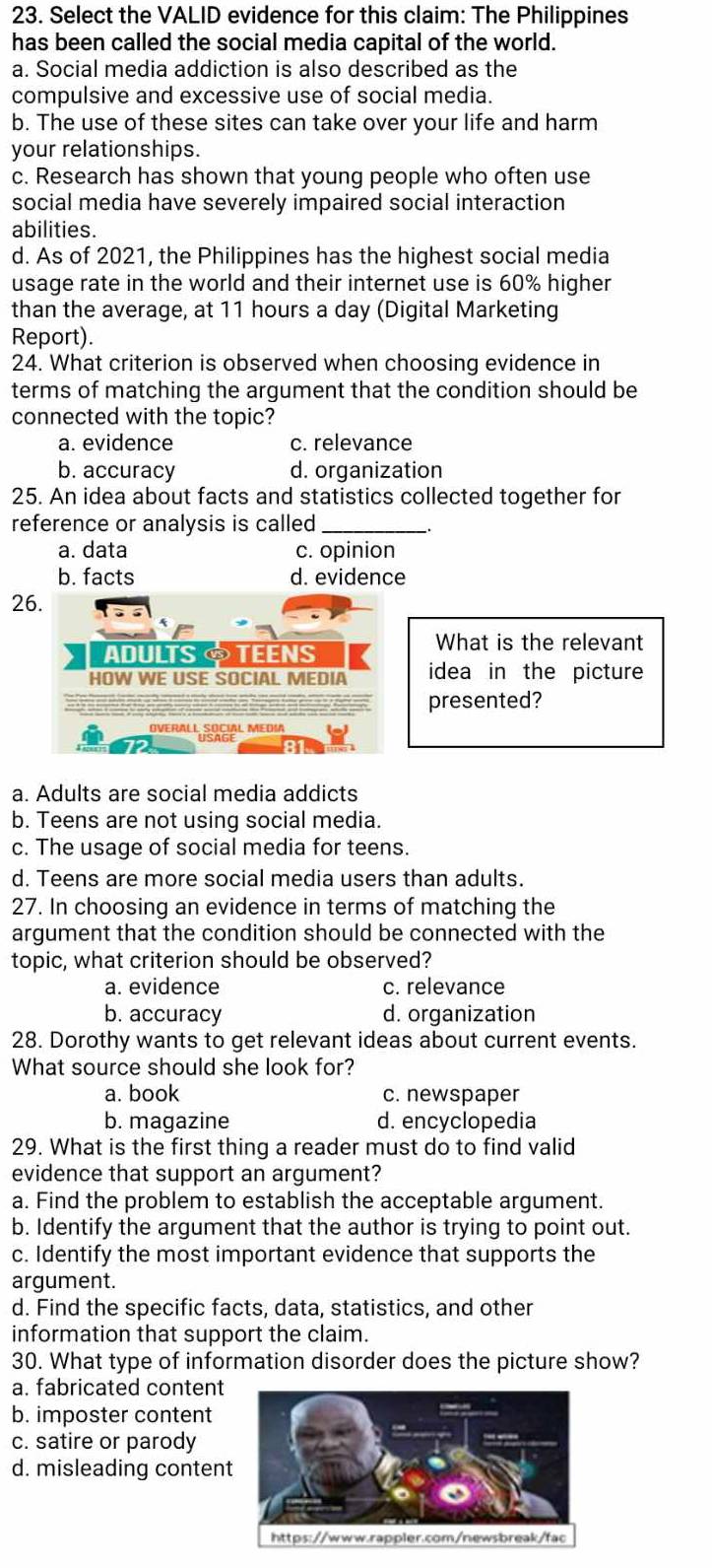 Select the VALID evidence for this claim: The Philippines
has been called the social media capital of the world.
a. Social media addiction is also described as the
compulsive and excessive use of social media.
b. The use of these sites can take over your life and harm
your relationships.
c. Research has shown that young people who often use
social media have severely impaired social interaction
abilities.
d. As of 2021, the Philippines has the highest social media
usage rate in the world and their internet use is 60% higher
than the average, at 11 hours a day (Digital Marketing
Report).
24. What criterion is observed when choosing evidence in
terms of matching the argument that the condition should be
connected with the topic?
a. evidence c. relevance
b. accuracy d. organization
25. An idea about facts and statistics collected together for
reference or analysis is called_
a. data c. opinion
b. facts d. evidence
26.
ADULTS TEENS
What is the relevant
HOW WE USE SOCIAL MEDIA idea in the picture
presented?
OVERALL SOCIAL MEDIA
a. Adults are social media addicts
b. Teens are not using social media.
c. The usage of social media for teens.
d. Teens are more social media users than adults.
27. In choosing an evidence in terms of matching the
argument that the condition should be connected with the
topic, what criterion should be observed?
a. evidence c. relevance
b. accuracy d. organization
28. Dorothy wants to get relevant ideas about current events.
What source should she look for?
a. book c. newspaper
b. magazine d. encyclopedia
29. What is the first thing a reader must do to find valid
evidence that support an argument?
a. Find the problem to establish the acceptable argument.
b. Identify the argument that the author is trying to point out.
c. Identify the most important evidence that supports the
argument.
d. Find the specific facts, data, statistics, and other
information that support the claim.
30. What type of information disorder does the picture show?
a. fabricated content
b. imposter content
c. satire or parody
d. misleading conten