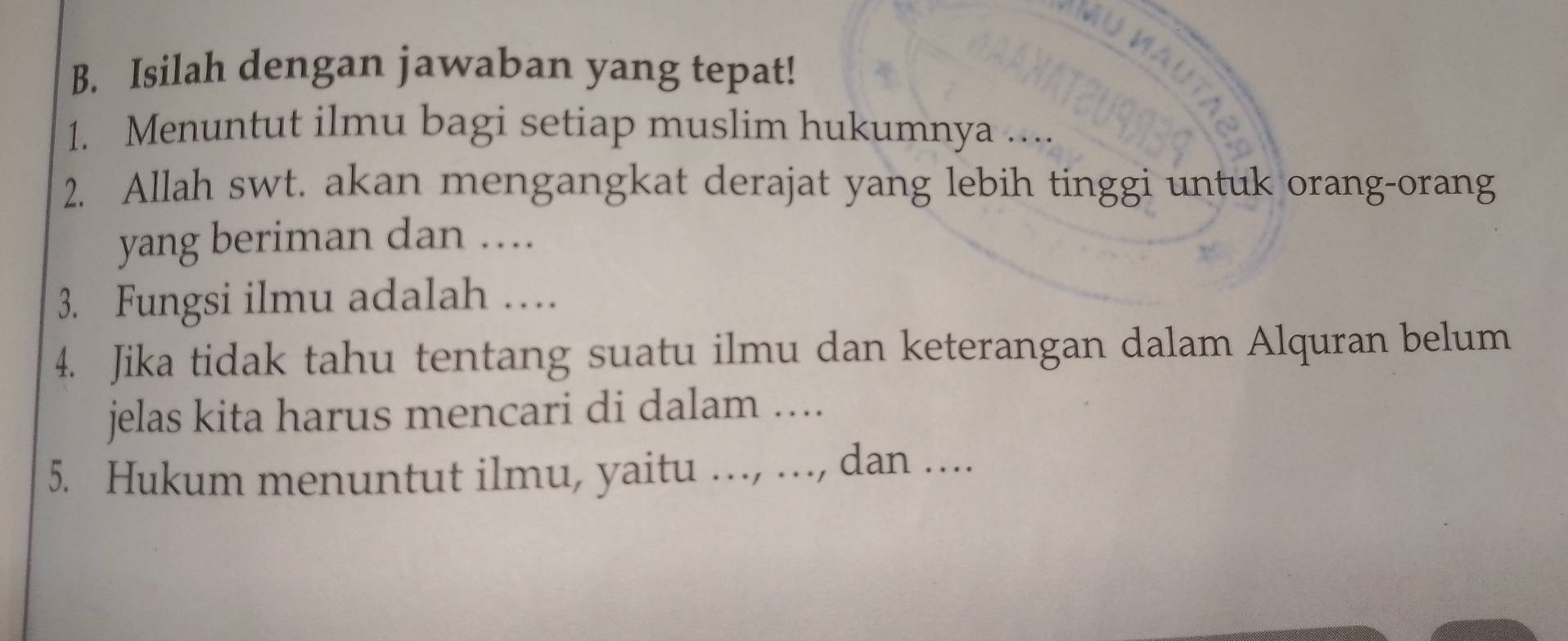 Isilah dengan jawaban yang tepat! 
1. Menuntut ilmu bagi setiap muslim hukumnya .... 
2. Allah swt. akan mengangkat derajat yang lebih tinggi untuk orang-orang 
yang beriman dan .... 
3. Fungsi ilmu adalah …. 
4. Jika tidak tahu tentang suatu ilmu dan keterangan dalam Alquran belum 
jelas kita harus mencari di dalam .... 
5. Hukum menuntut ilmu, yaitu ..., ..., dan ....