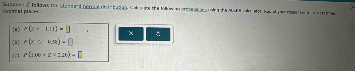 Suppose Z follows the standard normal distribution. Calculate the following probabilities using the ALEKS calculator. Round your responses to at least three 
decimal places. 
(a) P(Z>-1.11)=□
× 
(b) P(Z≤ -0.58)=□
(c) P(1.00