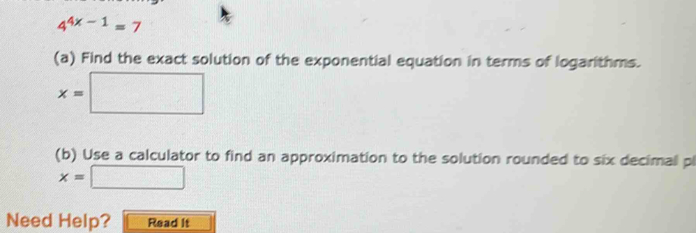 4^(4x-1)=7
(a) Find the exact solution of the exponential equation in terms of logarithms.
x=□
(b) Use a calculator to find an approximation to the solution rounded to six decimal pl
x=□
Need Help? Read it