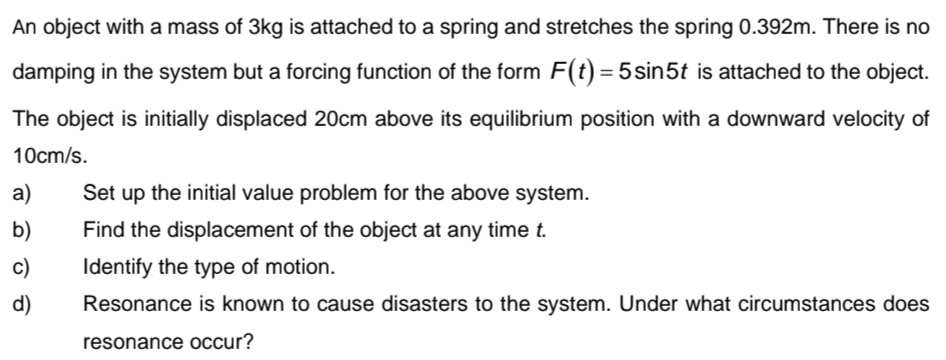 An object with a mass of 3kg is attached to a spring and stretches the spring 0.392m. There is no 
damping in the system but a forcing function of the form F(t)=5sin 5t is attached to the object. 
The object is initially displaced 20cm above its equilibrium position with a downward velocity of
10cm/s. 
a) Set up the initial value problem for the above system. 
b) Find the displacement of the object at any time t. 
c) Identify the type of motion. 
d) Resonance is known to cause disasters to the system. Under what circumstances does 
resonance occur?