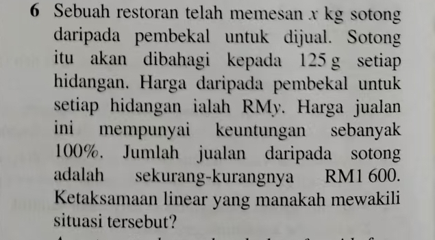 Sebuah restoran telah memesan x kg sotong 
daripada pembekal untuk dijual. Sotong 
itu akan dibahagi kepada 125 g setiap 
hidangan. Harga daripada pembekal untuk 
setiap hidangan ialah RMy. Harga jualan 
ini mempunyai keuntungan sebanyak
100%. Jumlah jualan daripada sotong 
adalah sekurang-kurangnya RM1 600. 
Ketaksamaan linear yang manakah mewakili 
situasi tersebut?