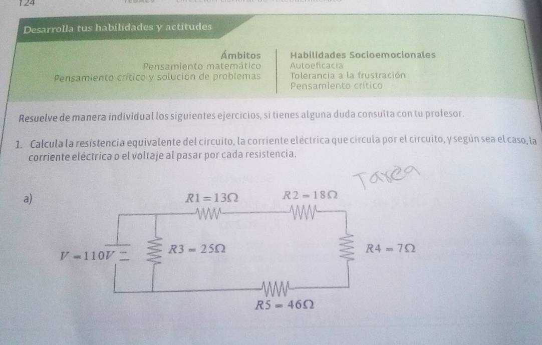 124
Desarrolla tus habilidades y actitudes
Ámbitos Habilidades Socioemocionales
Pensamiento matemático Autoeficacia
Pensamiento crítico y solución de problemas Tolerancia a la frustración
Pensamiento crítico
Resuelve de manera individual los siguientes ejercicios, si tienes alguna duda consulta con tu profesor.
1. Calcula la resistencia equivalente del circuito, la corriente eléctrica que circula por el circuito, y según sea el caso, la
corriente eléctrica o el voltaje al pasar por cada resistencia.
a)
