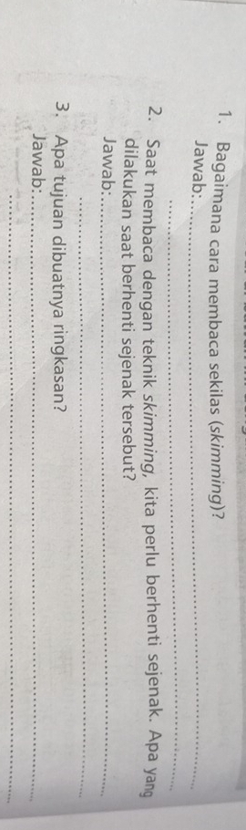 Bagaimana cara membaca sekilas (skimming)? 
Jawab:_ 
_ 
2. Saat membaca dengan teknik skimming, kita perlu berhenti sejenak. Apa yang 
dilakukan saat berhenti sejenak tersebut? 
Jawab:_ 
_ 
3. Apa tujuan dibuatnya ringkasan? 
Jawab:_ 
_