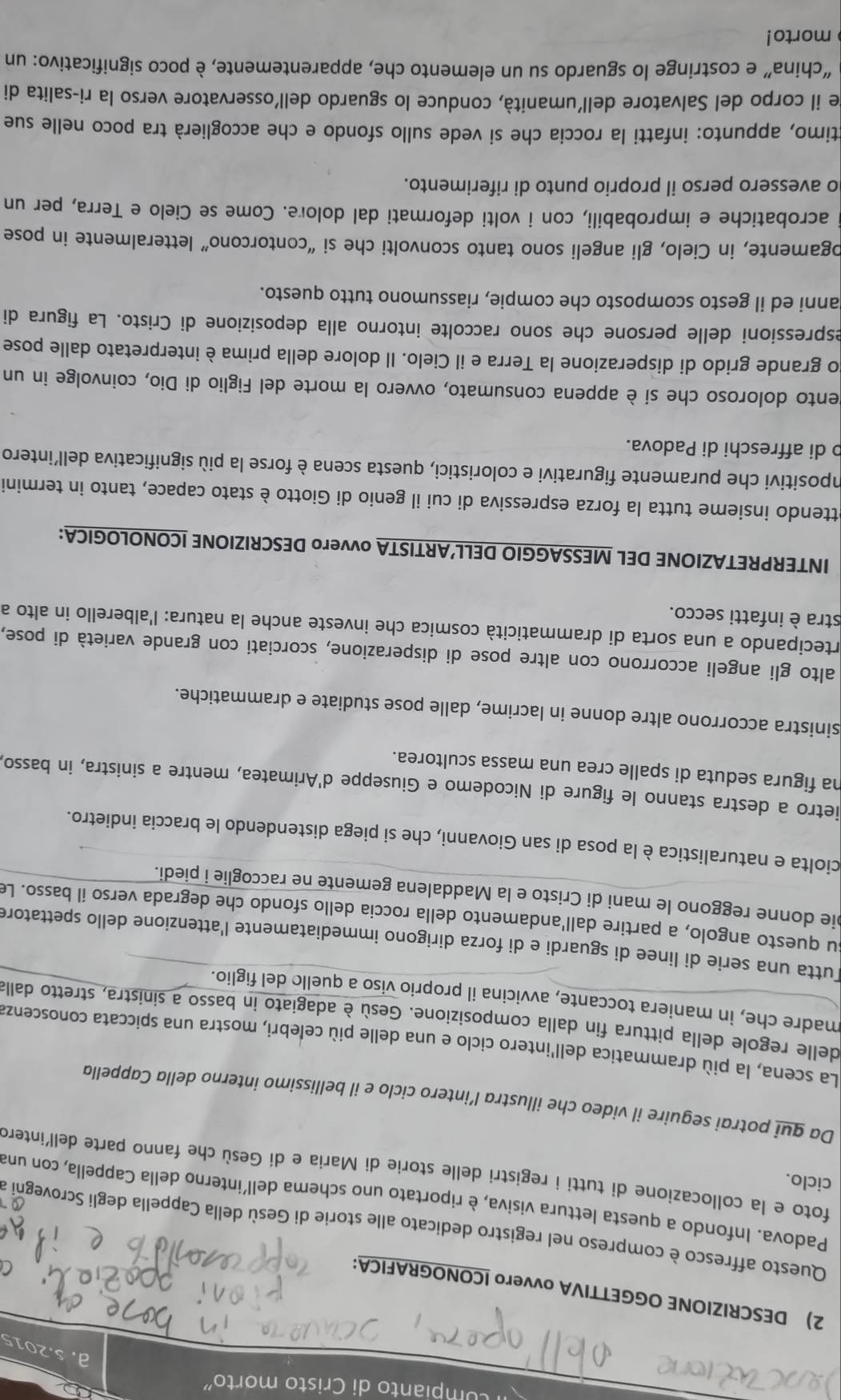 umpianto di Cristo morto"
a. s.2015
2) DESCRIZIONE OGGETTIVA ovvero ICONOGRAFICA:
Questo affresco è compreso nel registro dedicato alle storie di Gesù della Cappella degli Scrovegni a
Padova. Infondo a questa lettura visiva, è riportato uno schema dell’interno della Cappella, con una
ciclo.
foto e la collocazione di tutti i registri delle storie di Maria e dí Gesù che fanno parte dell'interd
Da gui potrai seguire il video che illustra l’intero ciclo e il bellissimo interno della Cappella
La scena, la più drammatica dell'intero ciclo e una delle più celebri, mostra una spiccata conoscenza
delle regole della pittura fin dalla composizione. Gesù è adagiato in basso a sinistra, stretto dalla
madre che, in maniera toccante, avvicina il proprio viso a quello del figlio.
Tutta una serie di linee di sguardi e di forza dirigono immediatamente l'attenzione dello spettatore
su questo angolo, a partire dall'andamento della roccia dello sfondo che degrada verso il basso. Le
pie donne reggono le mani di Cristo e la Maddalena gemente ne raccoglie i piedi.
ciolta e naturalistica è la posa di san Giovanni, che si piega distendendo le braccia indietro.
ietro a destra stanno le figure di Nicodemo e Giuseppe d'Arimatea, mentre a sinistra, in basso,
na figura seduta di spalle crea una massa scultorea.
sinistra accorrono altre donne in lacrime, dalle pose studiate e drammatiche.
alto gli angeli accorrono con altre pose di disperazione, scorciati con grande varietà di pose,
artecipando a una sorta di drammaticità cosmica che investe anche la natura: l'alberello in alto a
stra è infatti secco.
INTERPRETAZIONE DEL MESSAGGIO DELL’ARTISTA ovvero DESCRIZIONE ICONOLOGICA:
ettendo insieme tutta la forza espressiva di cui il genio di Giotto è stato capace, tanto in termini
impositivi che puramente figurativi e coloristici, questa scena è forse la più significativa dell'intero
b di affreschi di Padova.
gento doloroso che si è appena consumato, ovvero la morte del Figlio di Dio, coinvolge in un
do grande grido di disperazione la Terra e il Cielo. Il dolore della prima è interpretato dalle pose
espressioni delle persone che sono raccolte intorno alla deposizione di Cristo. La figura di
anni ed il gesto scomposto che compie, riassumono tutto questo.
ogamente, in Cielo, gli angeli sono tanto sconvolti che si “contorcono” letteralmente in pose
acrobatiche e improbabili, con i volti deformati dal dolore. Come se Cielo e Terra, per un
o avessero perso il proprio punto di riferimento.
ctimo, appunto: infatti la roccia che si vede sullo sfondo e che accoglierà tra poco nelle sue
de il corpo del Salvatore dell'umanità, conduce lo sguardo dell'osservatore verso la ri-salita di
“china” e costringe lo sguardo su un elemento che, apparentemente, è poco significativo: un
morto!