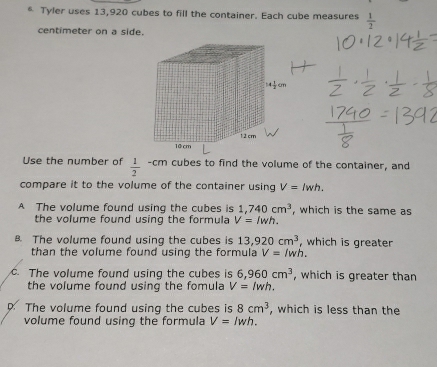 Tyler uses 13,920 cubes to fill the container. Each cube measures  1/2 
centimeter on a side.
Use the number of  1/2  -cm cubes to find the volume of the container, and
compare it to the volume of the container using V=lwh.
A The volume found using the cubes is 1,740cm^3 , which is the same as
the volume found using the formula V=lwh.
B. The volume found using the cubes is 13,920cm^3 , which is greater
than the volume found using the formula V=/wh. . The volume found using the cubes is 6,960cm^3 , which is greater than
the volume found using the fomula V=lwh.
The volume found using the cubes is 8cm^3 , which is less than the
volume found using the formula V=lwh.