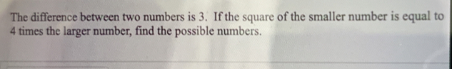 The difference between two numbers is 3. If the square of the smaller number is equal to
4 times the larger number, find the possible numbers.