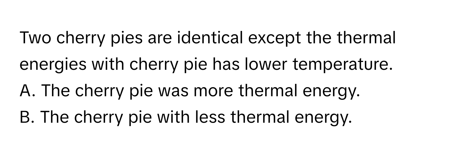 Two cherry pies are identical except the thermal energies with cherry pie has lower temperature.

A. The cherry pie was more thermal energy.

B. The cherry pie with less thermal energy.