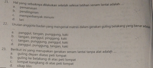 Hal yang sebaiknya dilakukan setelah selesai latihan senam lantai adalah ...
a. pemanasan
b. pendinginan
c. memperbanyak minum
d. lari
22. Urutan anggota badan yang mengenal matras dalam gerakan guling belakang yang benar adaa
a. panggul, tangan, punggung, kaki
b. tangan, panggul, pinggang. kaki
c. tangan, punggung, panggul, kaki
d. panggul, punggung, tangan, kaki
23. Berikut ini yang merupakan gerakan senam lantai tanpa alat adalah ....
a. guling depan diatas peti lompat
b. guling ke belakang di atas peti lompat
c. lompat kangkang di atas peti lompat
d. sikap lilin