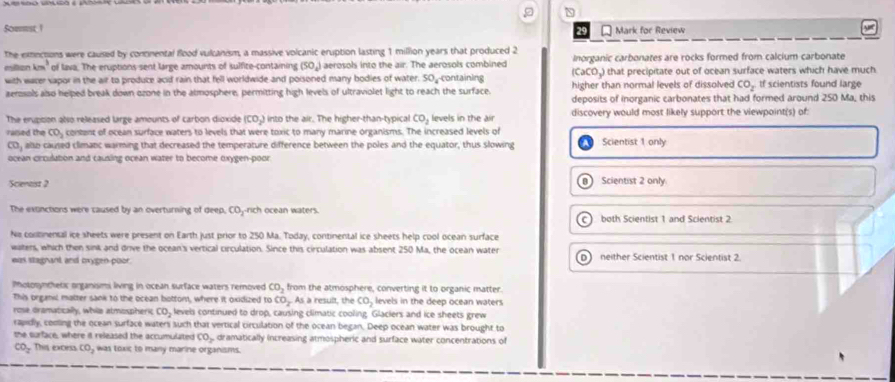 Sommst ! Mark for Review
The exnctions were caused by concnental flood vulcanism, a massive volcanic eruption lasting 1 million years that produced 2 Inorganic carbonates are rocks formed from calcium carbonate
m of lava. The eruptions sent large amounts of sulfite-containing (SO_4) aerosols into the air. The aerosols combined
(CaCO,) that precipitate out of ocean surface waters which have much
with wacer sapor in the air to produce acid rain that fell worldwide and poisoned many bodies of water. 50_-containing higher than normal levels of dissolved CO_2 tf scientists found large
aerosols also helped break down ozone in the atmosphere, permitting high levels of ultraviolet light to reach the surface. deposits of inorganic carbonates that had formed around 250 Ma, this
The enuption also released large amounts of carbon dioxide (CO-) into the air. The higher-than-typical CO_2 levels in the air discovery would most likely support the viewpoint(s) of
raised the CO_2 content of ocean surface waters to levels that were toxic to many marine organisms. The increased levels of Scientist 1 only
overline CD , allo caused climanc warming that decreased the temperature difference between the poles and the equator, thus slowing
ocean crculation and causing ocean water to become oxygen-poor
Scenast 2 Scientist 2 only
a
The exonctions were caused by an overturning of deep, COj-rich ocean waters.
C) both Scientist 1 and Scientist 2
Nie coltnensal ice sheets were present on Earth just prior to 250 Ma. Today, continental ice sheets help cool ocean surface
waters, which then sink and drive the ocean's vertical circulation. Since this circulation was absent 250 Ma, the ocean water D neither Scientist 1 nor Scientist 2.
was staghant and mxygen poor.
Motosynchetx organismi living in ocean surface waters removed CO_2 from the atmosphere, converting it to organic matter.
This organic matter sank to the ocean bottont, where it oxidized to CO_2 As a result, the CO_2 levels in the deep ocean waters
rose oramatically, whie atmospheric CO_2 devels continued to drop, causing climatic cooling Glaciers and ice sheets grew
rapidly, cooling the ocean surface waters such that vertical circulation of the ocean began. Deep ocean water was brought to
the surface, where it released the accumulated CO_2 dramatically increasing atmospheric and surface water concentrations of
CO_2 This excess (0, was toxic to many marine organisms.