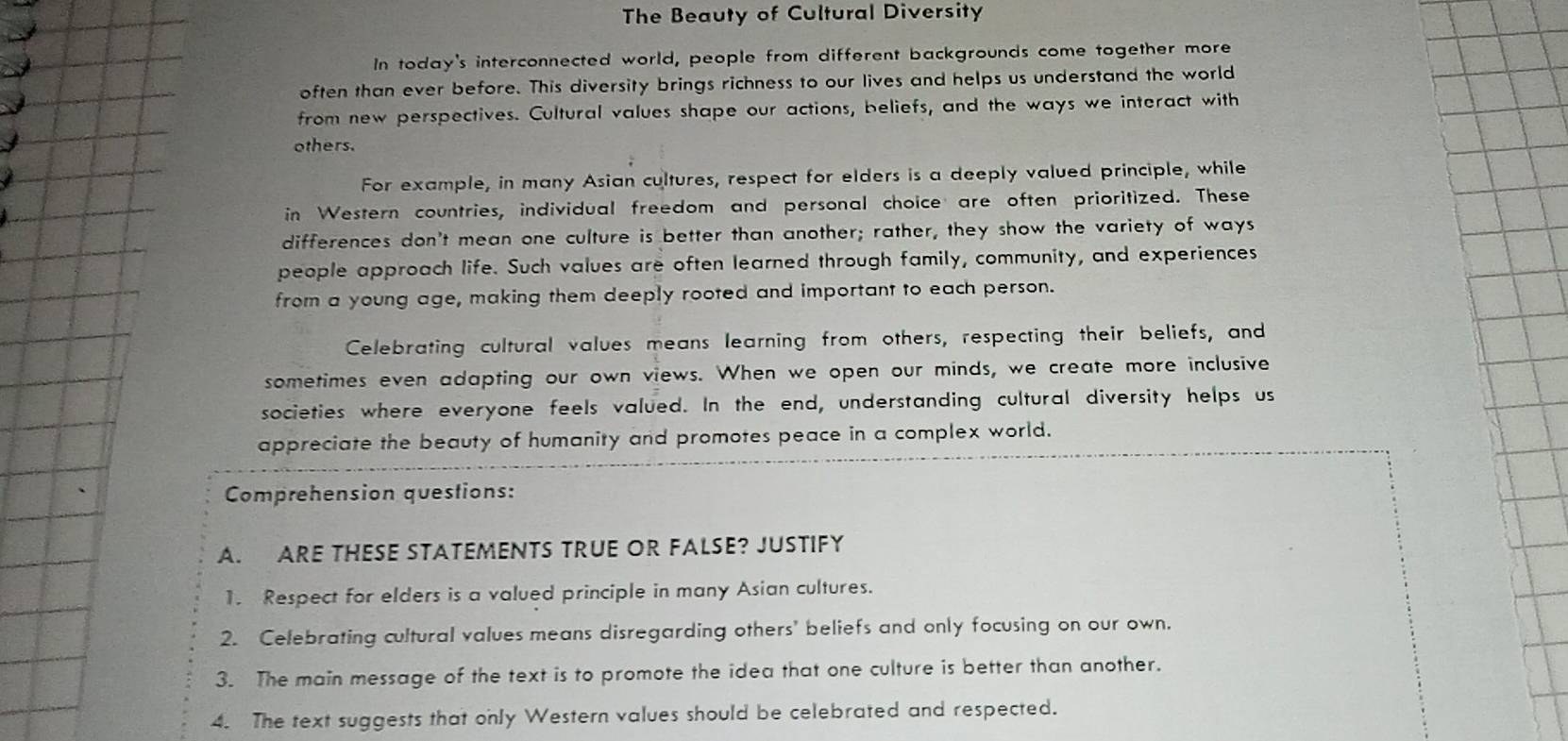 The Beauty of Cultural Diversity 
In today's interconnected world, people from different backgrounds come together more 
often than ever before. This diversity brings richness to our lives and helps us understand the world 
from new perspectives. Cultural values shape our actions, beliefs, and the ways we interact with 
others. 
For example, in many Asian cultures, respect for elders is a deeply valued principle, while 
in Western countries, individual freedom and personal choice are often prioritized. These 
differences don't mean one culture is better than another; rather, they show the variety of ways 
people approach life. Such values are often learned through family, community, and experiences 
from a young age, making them deeply rooted and important to each person. 
Celebrating cultural values means learning from others, respecting their beliefs, and 
sometimes even adapting our own views. When we open our minds, we create more inclusive 
societies where everyone feels valued. In the end, understanding cultural diversity helps us 
appreciate the beauty of humanity and promotes peace in a complex world. 
Comprehension questions: 
A. ARE THESE STATEMENTS TRUE OR FALSE? JUSTIFY 
1. Respect for elders is a valued principle in many Asian cultures. 
2. Celebrating cultural values means disregarding others' beliefs and only focusing on our own. 
3. The main message of the text is to promote the idea that one culture is better than another. 
4. The text suggests that only Western values should be celebrated and respected.