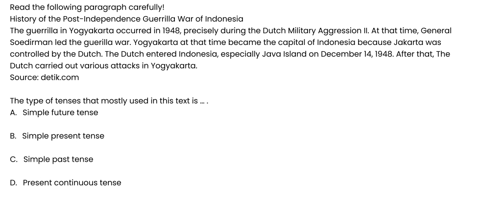 Read the following paragraph carefully!
History of the Post-Independence Guerrilla War of Indonesia
The guerrilla in Yogyakarta occurred in 1948, precisely during the Dutch Military Aggression II. At that time, General
Soedirman led the guerilla war. Yogyakarta at that time became the capital of Indonesia because Jakarta was
controlled by the Dutch. The Dutch entered Indonesia, especially Java Island on December 14, 1948. After that, The
Dutch carried out various attacks in Yogyakarta.
Source: detik.com
The type of tenses that mostly used in this text is ... .
A. Simple future tense
B. Simple present tense
C. Simple past tense
D. Present continuous tense