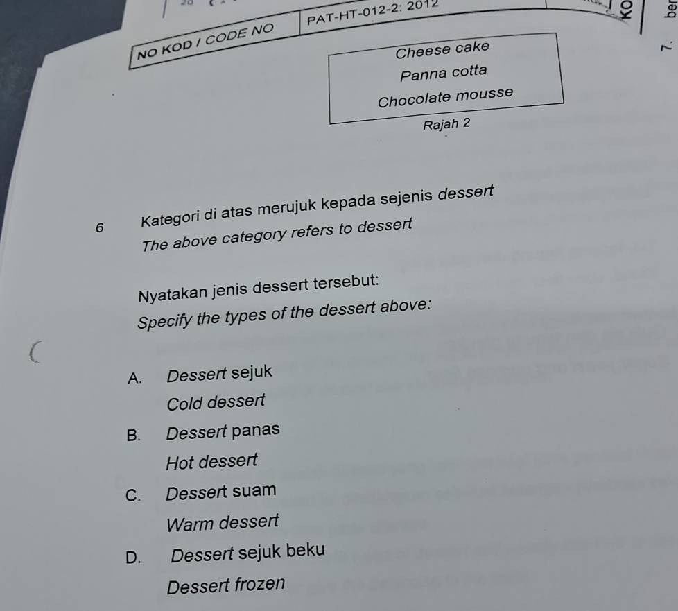 PAT-HT-012-2: 2012
o
NO KOD / CODE NO
Cheese cake
Panna cotta
Chocolate mousse
Rajah 2
6 Kategori di atas merujuk kepada sejenis dessert
The above category refers to dessert
Nyatakan jenis dessert tersebut:
Specify the types of the dessert above:
A. Dessert sejuk
Cold dessert
B. Dessert panas
Hot dessert
C. Dessert suam
Warm dessert
D. Dessert sejuk beku
Dessert frozen