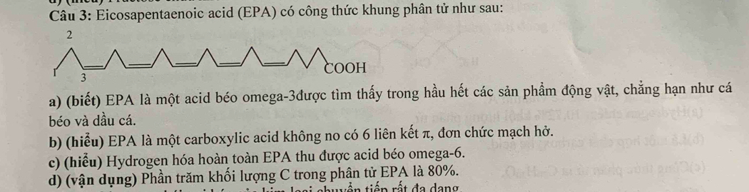 Eicosapentaenoic acid (EPA) có công thức khung phân tử như sau: 
a) (biết) EPA là một acid béo omega-3được tìm thấy trong hầu hết các sản phẩm động vật, chẳng hạn như cá 
béo và dầu cá. 
b) (hiểu) EPA là một carboxylic acid không no có 6 liên kết π, đơn chức mạch hở. 
c) (hiểu) Hydrogen hóa hoàn toàn EPA thu được acid béo omega -6. 
d) (vận dụng) Phần trăm khối lượng C trong phân tử EPA là 80%. 
twến tiếp rất đa dang