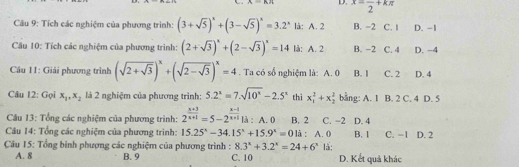 A-KJl 
D. x=frac 2+kπ
Câu 9: Tích các nghiệm của phương trình: (3+sqrt(5))^x+(3-sqrt(5))^x=3.2^x là: A. 2 B. -2 C. l D. -1
Câu 10: Tích các nghiệm của phương trình: (2+sqrt(3))^x+(2-sqrt(3))^x=14 là: A. 2 B. -2 C. 4 D. −4
Câu 11: Giải phương trình (sqrt(2+sqrt 3))^x+(sqrt(2-sqrt 3))^x=4. Ta có số nghiệm là: A. 0 B. 1 C. 2 D. 4
Câu 12: Gọi x_1, x_2 là 2 nghiệm của phương trình: 5.2^x=7.sqrt(10^x)-2.5^x thì x_1^(2+x_2^2 bằng: A. 1 B. 2 C. 4 D. 5
Câu 13: Tổng các nghiệm của phương trình: 2^frac x+3)x+1=5-2^(frac x-1)x+1 là : A. 0 B. 2 C. −2 D. 4
Câu 14: Tổng các nghiệm của phương trình: 15.25^x-34.15^x+15.9^x=0 là : A. 0 B. 1 C. -1 D. 2
Câu 15: Tổng bình phượng các nghiệm của phương trình : 8.3^x+3.2^x=24+6^x là:
A. 8 B. 9 C. 10 D. Kết quả khác
