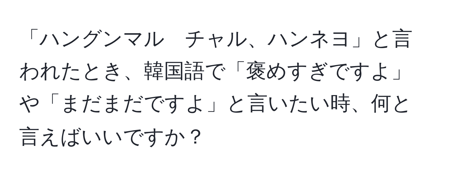 「ハングンマル　チャル、ハンネヨ」と言われたとき、韓国語で「褒めすぎですよ」や「まだまだですよ」と言いたい時、何と言えばいいですか？