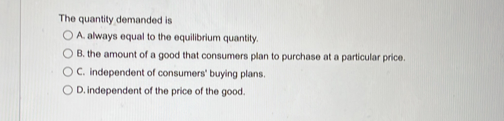 The quantity demanded is
A. always equal to the equilibrium quantity.
B. the amount of a good that consumers plan to purchase at a particular price.
C. independent of consumers' buying plans.
D. independent of the price of the good.