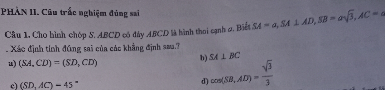 PHÀN II. Câu trắc nghiệm đúng sai
Câu 1. Cho hình chóp S. ABCD có đáy ABCD là hình thoi cạnh a. Biết SA=a, SA⊥ AD, SB=asqrt(3), AC=a. Xác định tính đúng sai của các khẳng định sau.?
b) SA⊥ BC
a) (SA,CD)=(SD,CD)
c) (SD,AC)=45°
d) cos (SB,AD)= sqrt(3)/3 