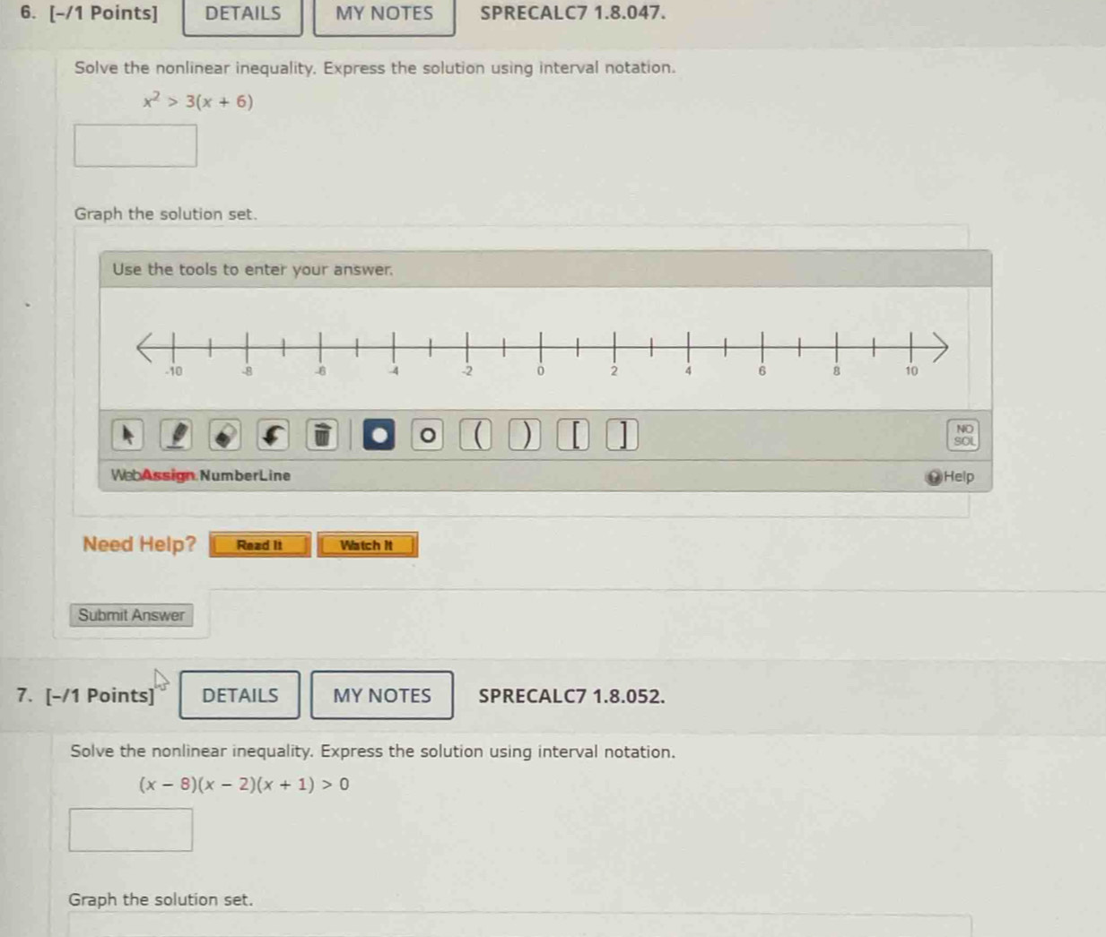 DETAILS MY NOTES SPRECALC7 1.8.047. 
Solve the nonlinear inequality, Express the solution using interval notation.
x^2>3(x+6)
Graph the solution set. 
Use the tools to enter your answer. 
NO 
。 ( ) SOL 
WebAssign NumberLine Help 
Need Help? Read It Watch it 
Submit Answer 
7. [-/1 Points] DETAILS MY NOTES SPRECALC7 1.8.052. 
Solve the nonlinear inequality. Express the solution using interval notation.
(x-8)(x-2)(x+1)>0
Graph the solution set.