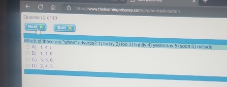 Next Quit X
Which of these are "when' adverbs? 1) today 2) too 3) tightly 4) yesterday 5) soon 6) outside
A) 1, 4, 5
B) 1. 4. 6
C) 3, 5, 6
D) 2, 4, 5