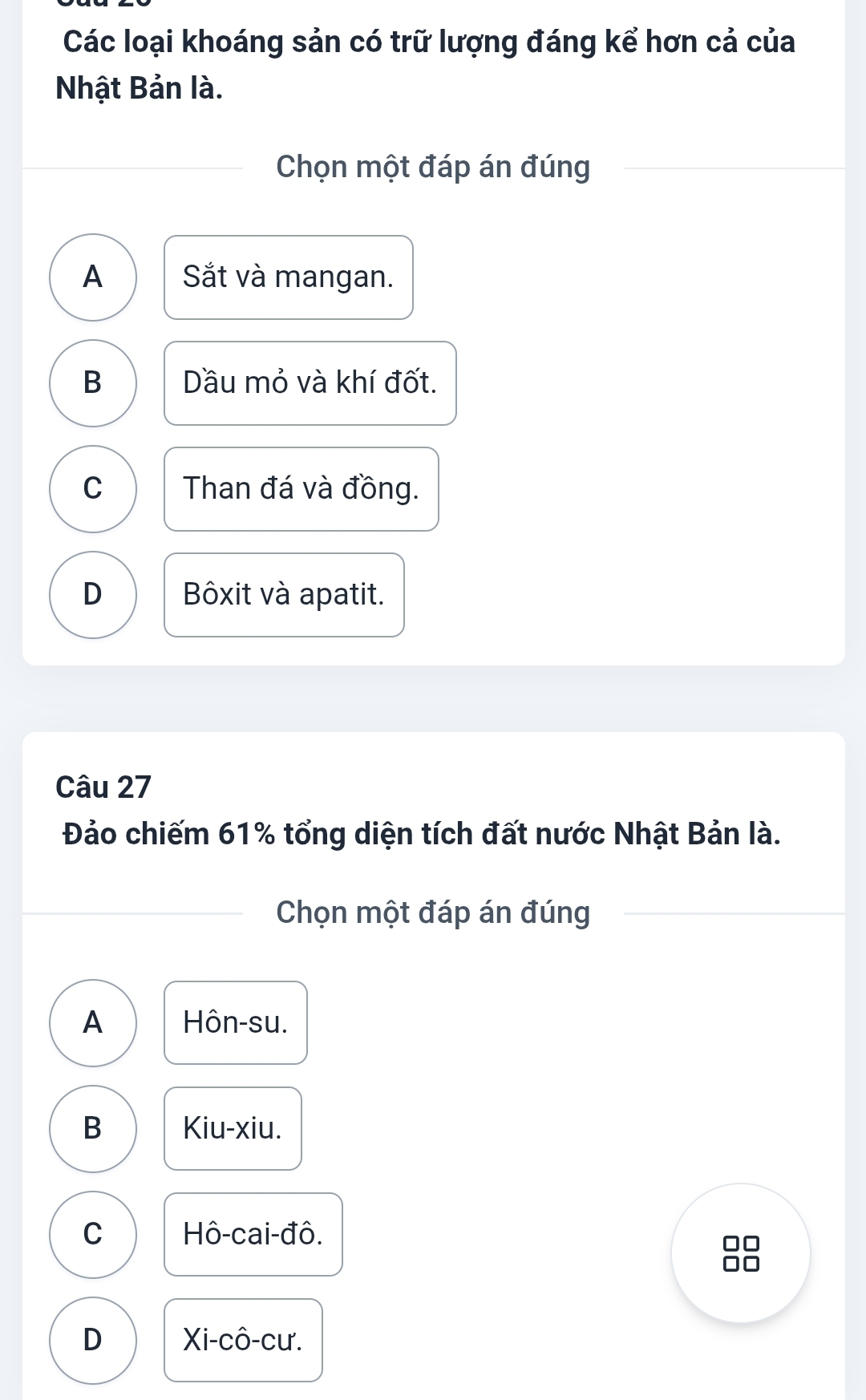 Các loại khoáng sản có trữ lượng đáng kể hơn cả của
Nhật Bản là.
Chọn một đáp án đúng
A Sắt và mangan.
B Dầu mỏ và khí đốt.
C Than đá và đồng.
D Bôxit và apatit.
Câu 27
Đảo chiếm 61% tổng diện tích đất nước Nhật Bản là.
Chọn một đáp án đúng
A Hôn-su.
B Kiu-xiu.
C Hô-cai-đô.
D Xi-cô-cư.