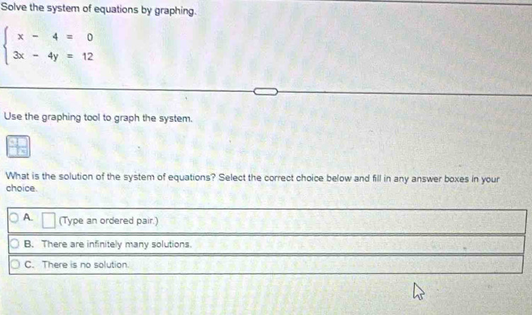 Solve the system of equations by graphing.
beginarrayl x-4=0 3x-4y=12endarray.
Use the graphing tool to graph the system.
What is the solution of the system of equations? Select the correct choice below and fill in any answer boxes in your
choice.
A. △ (Type an ordered pair.)
B. There are infinitely many solutions.
C. There is no solution