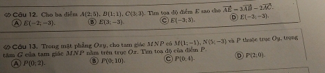 Cho ba điểm A(2,5). B(1;1), C(3;3). Tìm tọa độ điểm E sao cho vector AE=3vector AB-2vector AC.
A E(-2;-3). B E(3;-3). E(-3;3). E(-3;-3). 
ớ Cầu 13. Trong mặt phẳng Oxy , cho tam giác M N P có M(1;-1), N(5;-3)
tâm G của tam giác MNP nằm trên trục Or. Tìm toa độ của điễm P. và P thuộc trục Oy , trong
A P(0;2). ⑧ P(0;10). C P(0;4). D P(2,0).