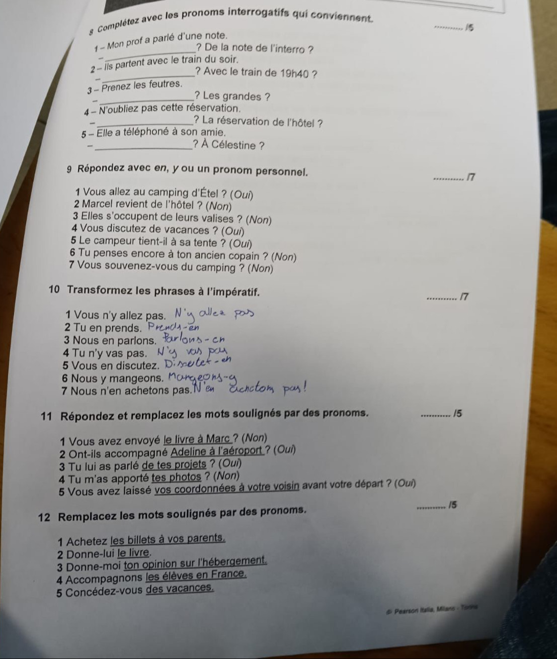 Complétez avec les pronoms interrogatifs qui conviennent
_15
_
1 - Mon prof a parlé d'une note.
? De la note de l'interro ?
2 - Ils partent avec le train du soir.
_? Avec le train de 19h40 ?

3 - Prenez les feutres.
_
? Les grandes ?
4- N'oubliez pas cette réservation.
_? La réservation de l'hôtel ?
5 - Elle a téléphoné à son amie.
_? À Célestine ?
9 Répondez avec en, you un pronom personnel.
_17
1 Vous allez au camping d'Étel ? (Oui)
2 Marcel revient de l'hôtel ? (Non)
3 Elles s'occupent de leurs valises ? (Non)
4 Vous discutez de vacances ? (Ouí)
5 Le campeur tient-il à sa tente ? (Oui)
6 Tu penses encore à ton ancien copain ? (Non)
7 Vous souvenez-vous du camping ? (Non)
10 Transformez les phrases à l'impératif. _17
1 Vous n'y allez pas.
2 Tu en prends.
3 Nous en parlons.
4 Tu n'y vas pas.
5 Vous en discutez.
6 Nous y mangeons.
7 Nous n'en achetons pas.N
11 Répondez et remplacez les mots soulignés par des pronoms. _15
1 Vous avez envoyé le livre à Marc ? (Non)
*  2 Ont-ils accompagné Adeline à l'aéroport ? (Oui)
3 Tu lui as parlé de tes projets ? (Oui)
4 Tu m'as apporté tes photos ? (Non)
5 Vous avez laissé vos coordonnées à votre voisin avant votre départ ? (Oui)
_15
12 Remplacez les mots soulignés par des pronoms.
1 Achetez les billets à vos parents.
2 Donne-lui le livre.
3 Donne-moi ton opinion sur l'hébergement.
4 Accompagnons les élèves en France.
5 Concédez-vous des vacances.
# Pearson Italia, Milano - Torins