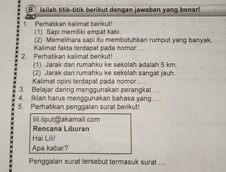 Isilah titik-titik berikut dengan jawaban yang benar! 
1. Perhatikan kalimat berikut! 
(1) Sapi memiliki empat kaki. 
(2) Memelihara sapi itu membutuhkan rumput yang banyak. 
Kalimat fakta terdapat pada nomor .... 
2. Perhatikan kalimat berikut! 
(1) Jarak dari rumahku ke sekolah adalah 5 km. 
(2) Jarak dari rumahku ke sekolah sangat jauh. 
Kalimat opini terdapat pada nomor .... 
3. Belajar daring menggunakan perangkat .... 
4. Iklan harus menggunakan bahasa yang .... 
5. Perhatikan penggalan surat berikut! 
lili,liput@akamail.com 
Rencana Liburan 
Hai Lili! 
Apa kabar? 
Penggalan surat tersebut termasuk surat ....