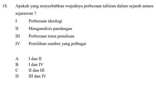 Apakah yang menyebabkan wujudnya perbezaan tafsiran dalam sejarah antara
sejarawan ?
I Perbezaan ideologi
II Menganalisis pandangan
III Perbezaan tema penulisan
IV Pemilihan sumber yang pelbagai
A I dan II
B I dan IV
C II dan III
D III dan IV