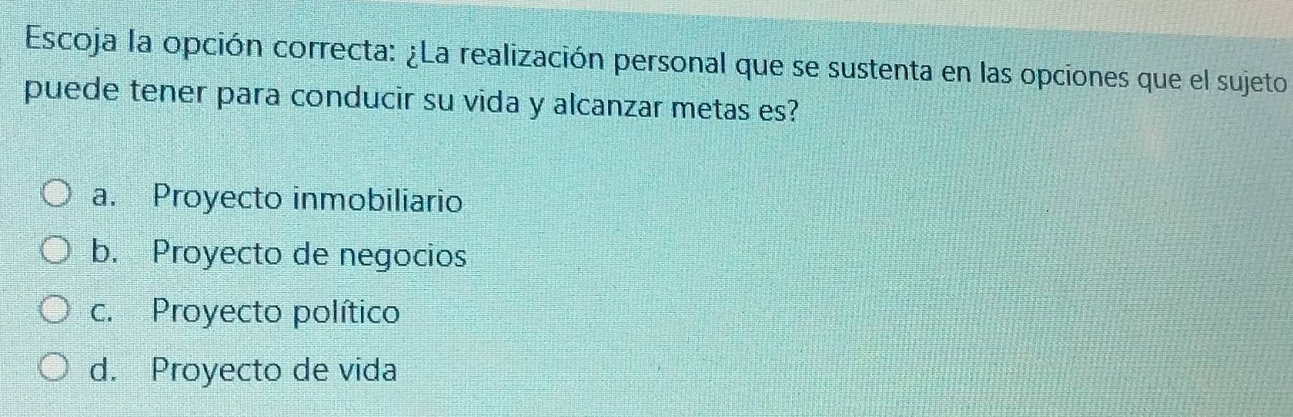 Escoja la opción correcta: ¿La realización personal que se sustenta en las opciones que el sujeto
puede tener para conducir su vida y alcanzar metas es?
a. Proyecto inmobiliario
b. Proyecto de negocios
c. Proyecto político
d. Proyecto de vida