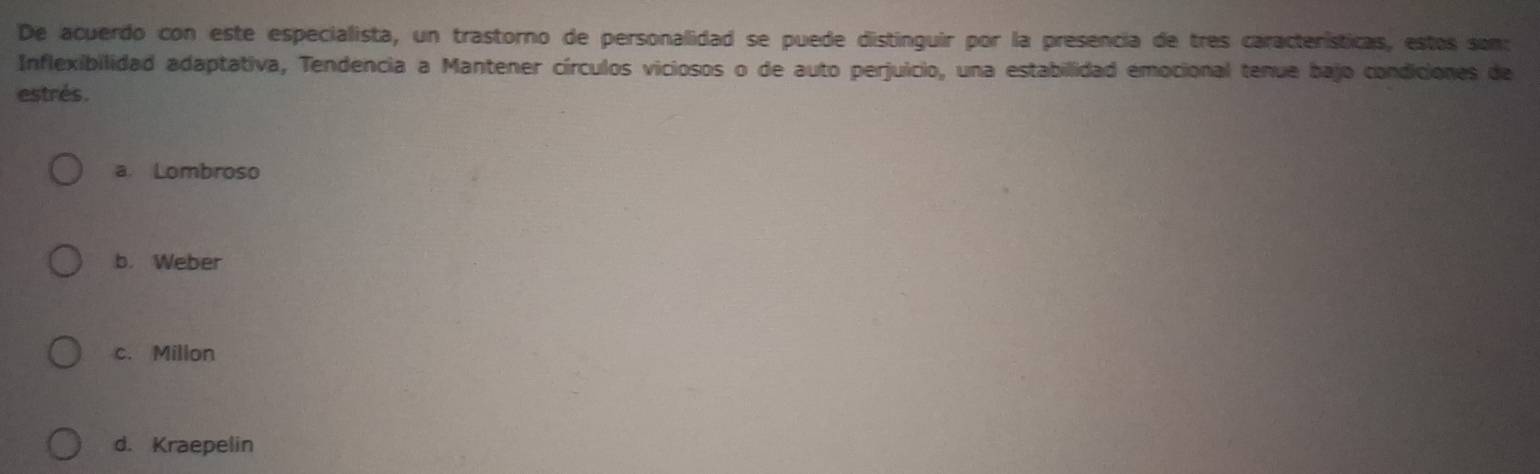 De acuerdo con este especialista, un trastorno de personalidad se puede distinguir por la presencia de tres características, estos son:
Inflexibilidad adaptativa, Tendencia a Mantener círculos viciosos o de auto perjuicio, una estabillidad emocional tenue bajo condiciones de
estrés.
a. Lombroso
b. Weber
c. Millon
d. Kraepelin