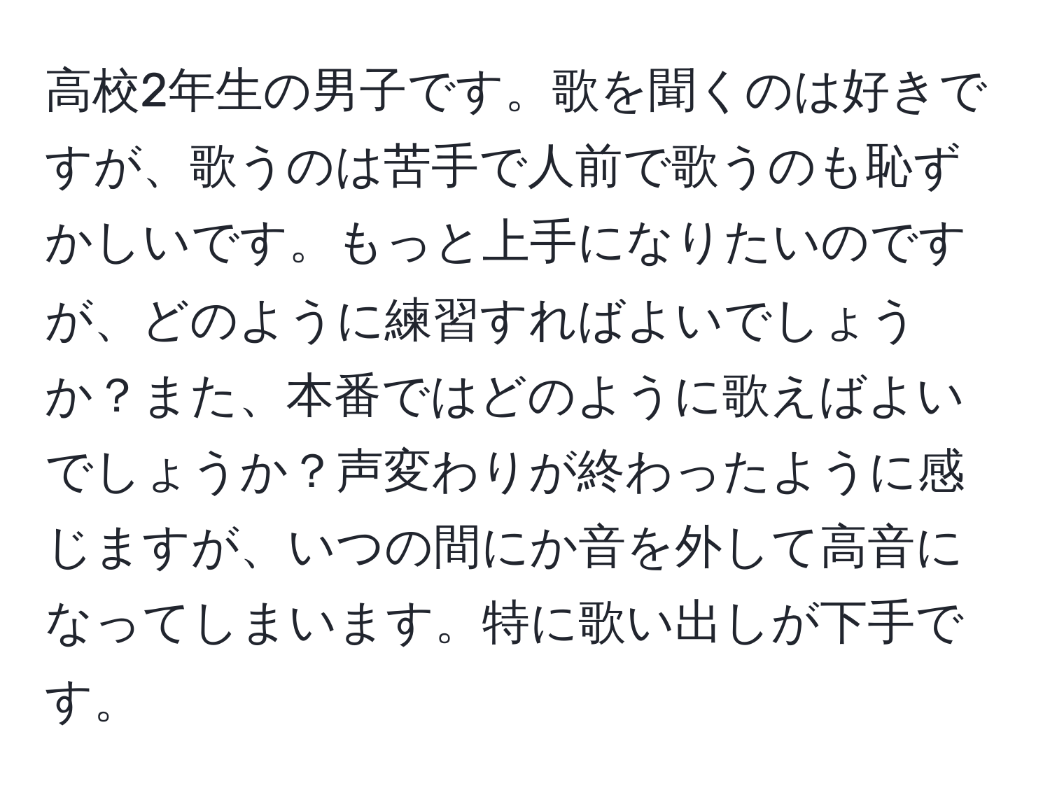 高校2年生の男子です。歌を聞くのは好きですが、歌うのは苦手で人前で歌うのも恥ずかしいです。もっと上手になりたいのですが、どのように練習すればよいでしょうか？また、本番ではどのように歌えばよいでしょうか？声変わりが終わったように感じますが、いつの間にか音を外して高音になってしまいます。特に歌い出しが下手です。