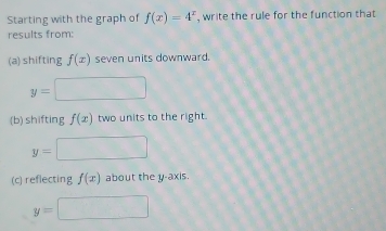 Starting with the graph of f(x)=4^x , write the rule for the function that 
results from: 
(a) shifting f(x) seven units downward.
y=
(b) shifting f(x) two units to the right.
y=
(c) reflecting f(x) about the y-axis.
y=