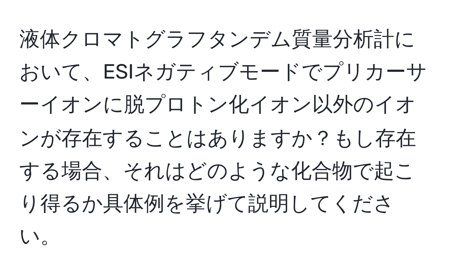 液体クロマトグラフタンデム質量分析計において、ESIネガティブモードでプリカーサーイオンに脱プロトン化イオン以外のイオンが存在することはありますか？もし存在する場合、それはどのような化合物で起こり得るか具体例を挙げて説明してください。