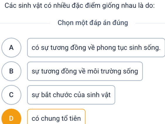 Các sinh vật có nhiều đặc điểm giống nhau là do:
Chọn một đáp án đúng
A có sự tương đồng về phong tục sinh sống.
B sự tương đồng về môi trường sống
C sự bắt chước của sinh vật
D có chung tổ tiên