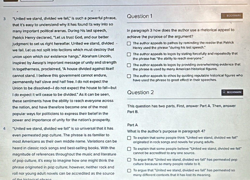 3 "United we stand, divided we fall," is such a powerful phrase, Question 1
BOOKMAR<
that it's easy to understand why it has found its way into so
many important political arenas. During his last speech, In paragraph 3 how does the author use a rhetorical appeal to
Patrick Henry declared, "Let us trust God, and our better achieve the purpose of the argument?
judgment to set us right hereafter. United we stand, divided <option>The author appeals to pathos by reminding the reader that Patrick
we fall. Let us not split into factions which must destroy that Henry used the phrase "during his last speech."
union upon which our existence hangs." Abraham Lincoln, The author appeals to logos by stating forcefully and repeatedly that
the phrase has "the ability to reach everyone."
inspired by Aesop's important message of unity and strength The author appeals to logos by providing overwhelming evidence that
in togetherness, proclaimed, "A house divided against itself the phrase is used by many American historical figures.
cannot stand. I believe this government cannot endure, The author appeals to ethos by quoting reputable historical figures who
permanently half slave and half free, I do not expect the have used the phrase to great effect in their speeches.
Union to be dissolved--I do not expect the house to fall-but
I do expect it will cease to be divided." As it can be seen, Question 2 A BOOKMARK
these sentiments have the ability to reach everyone across
the nation, and have therefore become one of the most This question has two parts. First, answer Part A. Then, answer
popular ways for politicians to express their belief in the Part B.
power and importance of unity for the nation's prosperity.
Part A
4 “United we stand, divided we fall” is so universal that it has
What is the author's purpose in paragraph 4?
even permeated pop culture. The phrase is as familiar to
To explain that some people think “United we stand, divided we fall”
most Americans as their own middle name. Variations can be originated in rock songs and novels for young adults.
heard in classic rock songs and best-selling books. With the To explain that some people believe "United we stand, divided we fal"
magnitude of references throughout the music and literature cannot be accredited to any one source.
of pop culture, it's easy to imagine how one might think the To argue that "United we stand, divided we fall" has permeated pop
culture because so many people relate to it.
phrase originated in pop culture; however, neither rock and
To arque that "United we stand, divided we fall^ has permeated so
roll nor young adult novels can be accredited as the source many different contexts that it has lost its meaning.
of th e bist orical p br a s