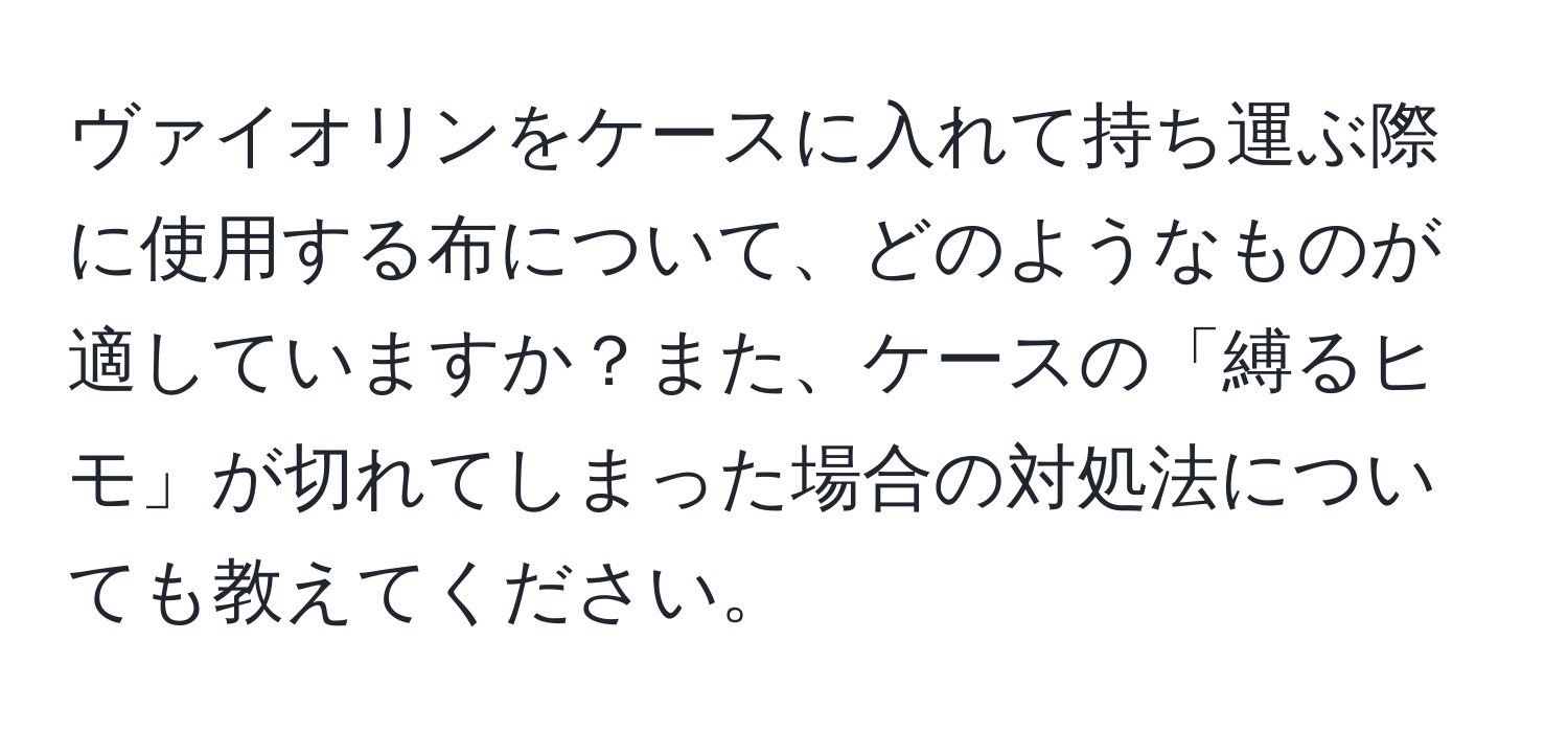 ヴァイオリンをケースに入れて持ち運ぶ際に使用する布について、どのようなものが適していますか？また、ケースの「縛るヒモ」が切れてしまった場合の対処法についても教えてください。