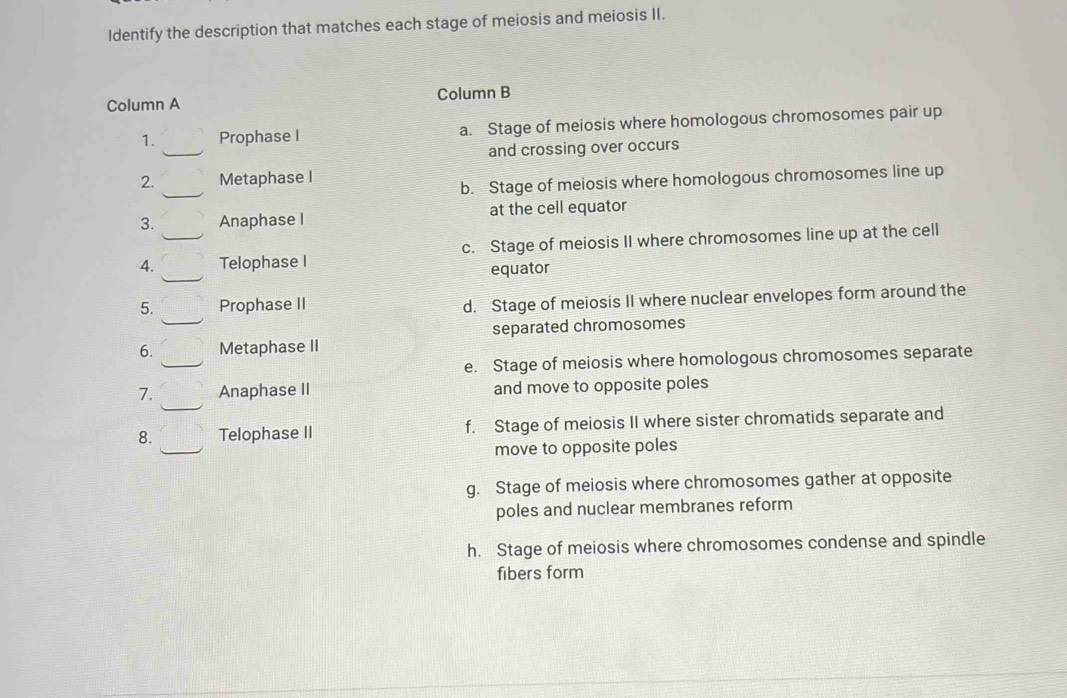 Identify the description that matches each stage of meiosis and meiosis II.
Column A Column B
_
1. Prophase I a. Stage of meiosis where homologous chromosomes pair up
and crossing over occurs
_
2. Metaphase I
b. Stage of meiosis where homologous chromosomes line up
3. Anaphase I at the cell equator
4. _Telophase I c. Stage of meiosis II where chromosomes line up at the cell
equator
5. Prophase II d. Stage of meiosis II where nuclear envelopes form around the
separated chromosomes
6. Metaphase II
e. Stage of meiosis where homologous chromosomes separate
7. Anaphase II and move to opposite poles
8. Telophase II f. Stage of meiosis II where sister chromatids separate and
move to opposite poles
g. Stage of meiosis where chromosomes gather at opposite
poles and nuclear membranes reform
h. Stage of meiosis where chromosomes condense and spindle
fibers form