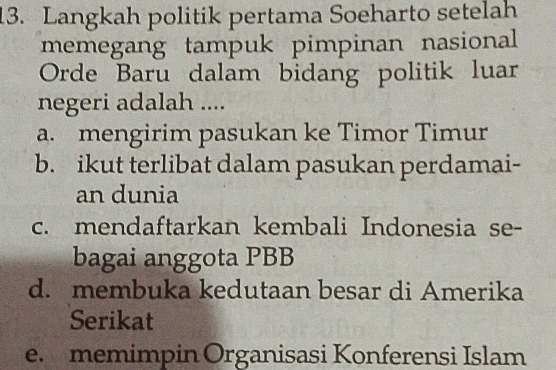 Langkah politik pertama Soeharto setelah
memegang tampuk pimpinan nasional
Orde Baru dalam bidang politik luar
negeri adalah ....
a. mengirim pasukan ke Timor Timur
b. ikut terlibat dalam pasukan perdamai-
an dunia
c. mendaftarkan kembali Indonesia se-
bagai anggota PBB
d. membuka kedutaan besar di Amerika
Serikat
e. memimpin Organisasi Konferensi Islam