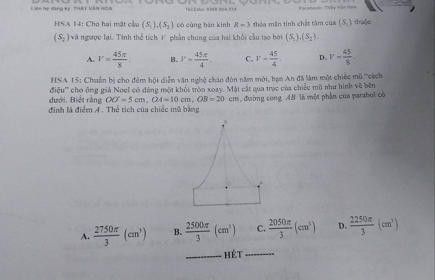 Liên hệ đang ký: THÂY VÀN HOA Tel/Zalo: 0968.984.334 Facebook: Thầy Văn Hơs
HSA 14: Cho hai mặt cầu (S_1), (S_2) có cùng bán kính R=3 thỏa mãn tính chất tâm của (S_1) thuộc
(S_2) và ngược lại. Tính thể tích V phần chung của hai khối cầu tạo bởi (S_1), (S_2).
A. V= 45π /8 . V= 45π /4 . C. V= 45/4 . V= 45/8 . 
B.
D.
HSA 15: Chuẩn bị cho đêm hội diễn văn nghệ chào đón năm mới, bạn An đã làm một chiếc mũ “cách
điệu'' cho ông già Noel có dáng một khối tròn xoay. Mặt cắt qua trục của chiếc mũ như hình vẽ bên
dưới. Biết rằng OO'=5cm, OA=10cm, OB=20cm , đường cong AB là một phần của parabol có
đỉnh là điểm A . Thể tích của chiếc mũ bằng
A
A.  2750π /3 (cm^3) B.  2500π /3 (cm^3) C.  2050π /3 (cm^3) D.  2250π /3 (cm^3)
_hét_